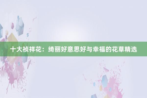 十大祯祥花：绮丽好意思好与幸福的花草精选