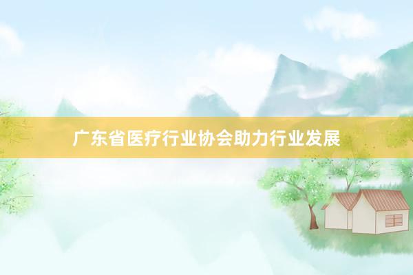 广东省医疗行业协会助力行业发展