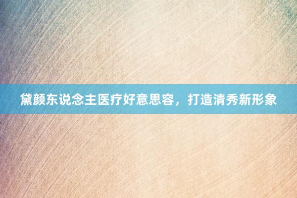 黛颜东说念主医疗好意思容，打造清秀新形象