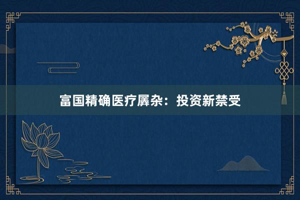 富国精确医疗羼杂：投资新禁受
