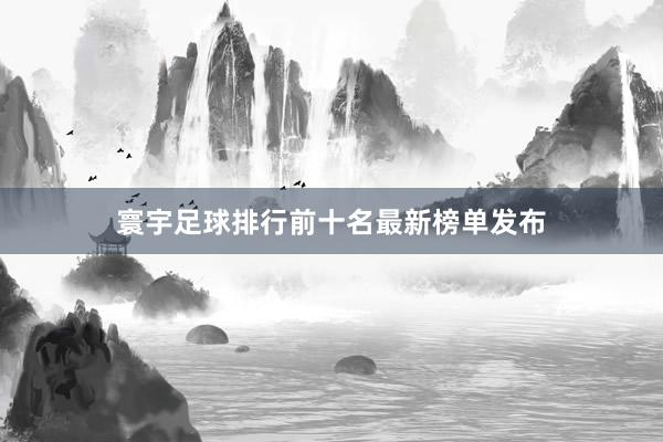 寰宇足球排行前十名最新榜单发布